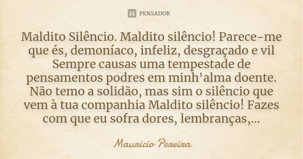 Maldito Silêncio. Maldito silêncio! Parece-me que és, demoníaco, infeliz, desgraçado e vil Sempre causas uma tempestade de pensamentos podres em minh'alma doent... Frase de Mauricio Pereira.