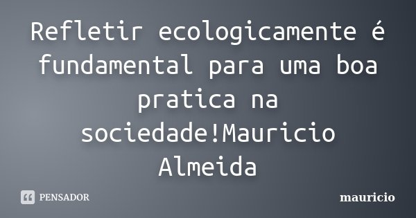 Refletir ecologicamente é fundamental para uma boa pratica na sociedade!Mauricio Almeida... Frase de Mauricio.