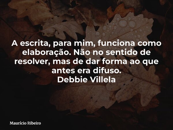 A escrita, para mim, funciona como elaboração. Não no sentido de resolver, mas de dar forma ao que antes era difuso. Debbie Villela... Frase de Maurício Ribeiro.