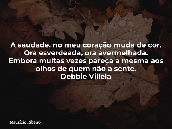 A saudade, no meu coração muda de cor. Ora esverdeada, ora avermelhada. Embora muitas vezes pareça a mesma aos olhos de quem não a sente. Debbie Villela... Frase de Maurício Ribeiro.