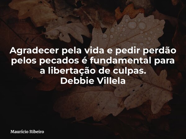 Agradecer pela vida e pedir perdão pelos pecados é fundamental para a libertação de culpas. Debbie Villela... Frase de Maurício Ribeiro.