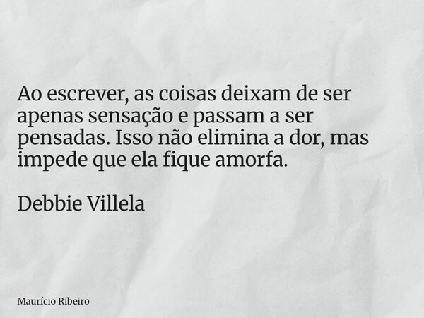 ⁠Ao escrever, as coisas deixam de ser apenas sensação e passam a ser pensadas. Isso não elimina a dor, mas impede que ela fique amorfa. Debbie Villela... Frase de Maurício Ribeiro.