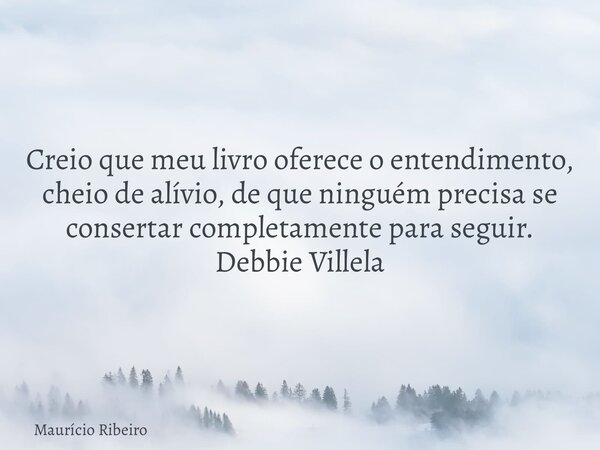 Creio que meu livro oferece o entendimento, cheio de alívio, de que ninguém precisa se consertar completamente para seguir. Debbie Villela... Frase de Maurício Ribeiro.