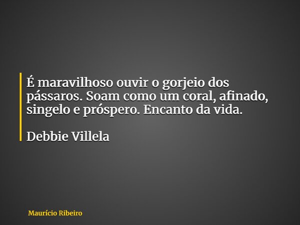 É maravilhoso ouvir o gorjeio dos pássaros. Soam como um coral, afinado, singelo e próspero. Encanto da vida. Debbie Villela... Frase de Maurício Ribeiro.