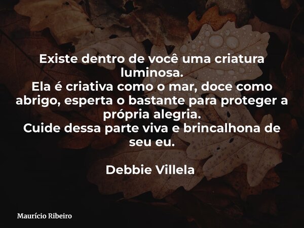 Existe dentro de você uma criatura luminosa. Ela é criativa como o mar, doce como abrigo, esperta o bastante para proteger a própria alegria. Cuide dessa parte ... Frase de Maurício Ribeiro.