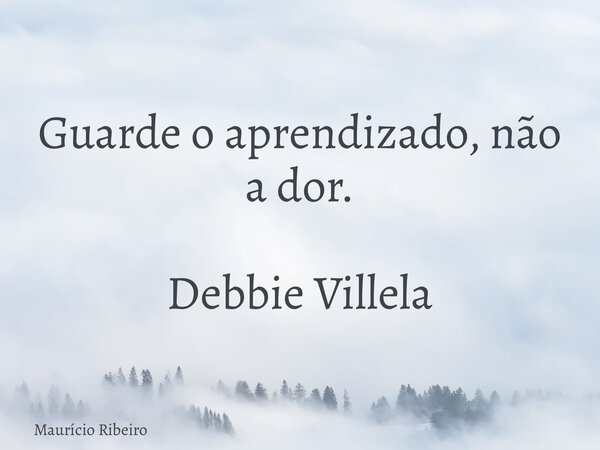 Guarde o aprendizado, não a dor. Debbie Villela... Frase de Maurício Ribeiro.