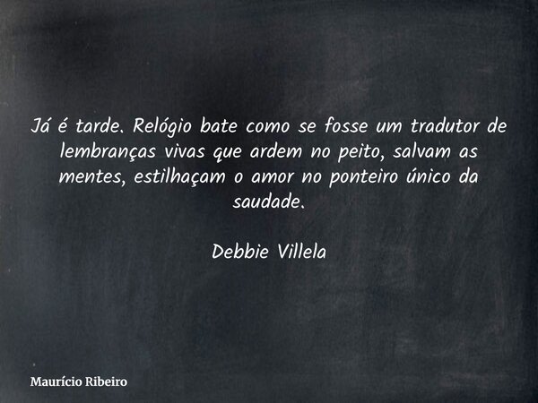⁠Já é tarde. Relógio bate como se fosse um tradutor de lembranças vivas que ardem no peito, salvam as mentes, estilhaçam o amor no ponteiro único da saudade. De... Frase de Maurício Ribeiro.