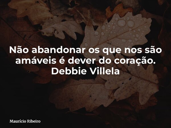 Não abandonar os que nos são amáveis é dever do coração. Debbie Villela... Frase de Maurício Ribeiro.