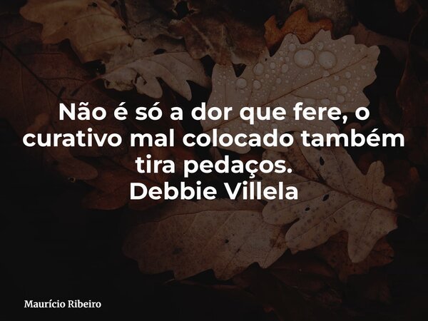 Não é só a dor que fere, o curativo mal colocado também tira pedaços. Debbie Villela... Frase de Maurício Ribeiro.