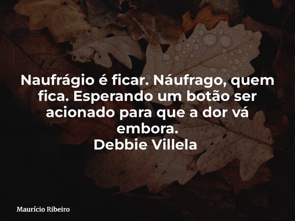 Naufrágio é ficar. Náufrago, quem fica. Esperando um botão ser acionado para que a dor vá embora. Debbie Villela ⁠... Frase de Maurício Ribeiro.