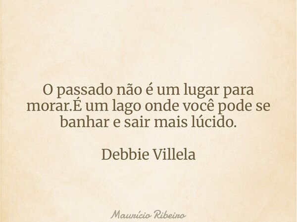 O passado não é um lugar para morar.É um lago onde você pode se banhar e sair mais lúcido. Debbie Villela... Frase de Maurício Ribeiro.
