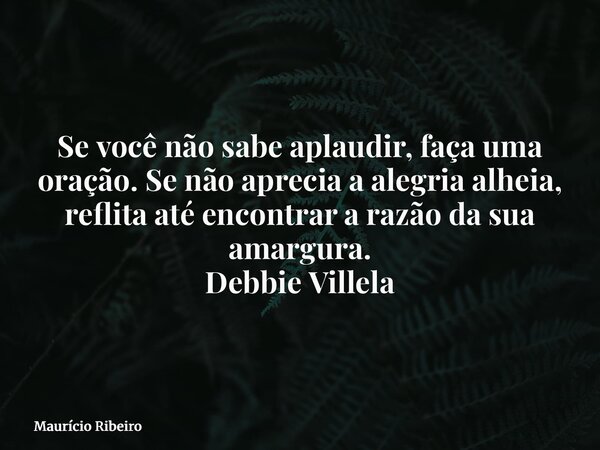 ⁠Se você não sabe aplaudir, faça uma oração. Se não aprecia a alegria alheia, reflita até encontrar a razão da sua amargura. Debbie Villela... Frase de Maurício Ribeiro.