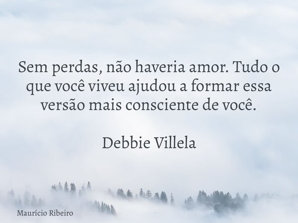 Sem perdas, não haveria amor. Tudo o que você viveu ajudou a formar essa versão mais consciente de você. Debbie Villela... Frase de Maurício Ribeiro.