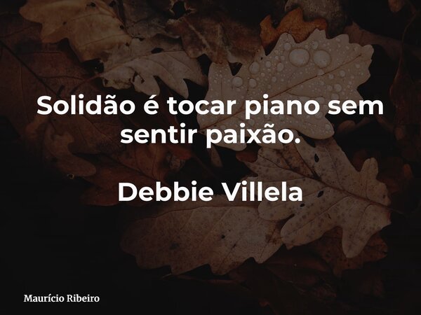 Solidão é tocar piano sem sentir paixão. Debbie Villela... Frase de Maurício Ribeiro.