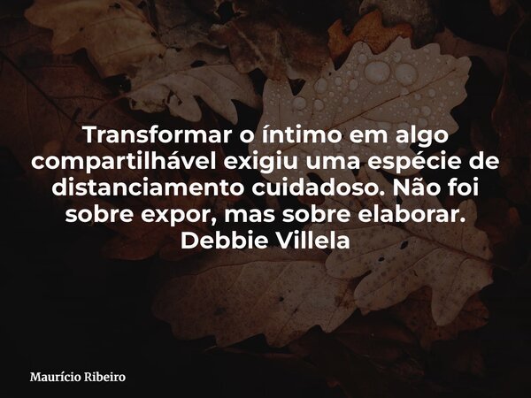 Transformar o íntimo em algo compartilhável exigiu uma espécie de distanciamento cuidadoso. Não foi sobre expor, mas sobre elaborar. Debbie Villela... Frase de Maurício Ribeiro.