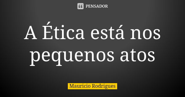 A Ética está nos pequenos atos... Frase de Maurício Rodrigues.