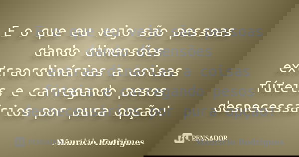 E o que eu vejo são pessoas dando dimensões extraordinárias a coisas fúteis e carregando pesos desnecessários por pura opção!... Frase de Maurício Rodrigues.