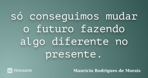 só conseguimos mudar o futuro fazendo algo diferente no presente.... Frase de Mauricio Rodrigues de Morais.