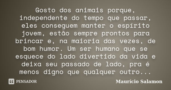 Gosto dos animais porque, independente do tempo que passar, eles conseguem manter o espírito jovem, estão sempre prontos para brincar e, na maioria das vezes, d... Frase de Maurício Salamon.