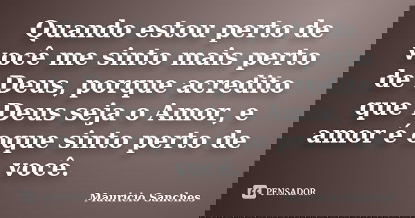 Quando estou perto de você me sinto mais perto de Deus, porque acredito que Deus seja o Amor, e amor é oque sinto perto de você.... Frase de Mauricio Sanches.