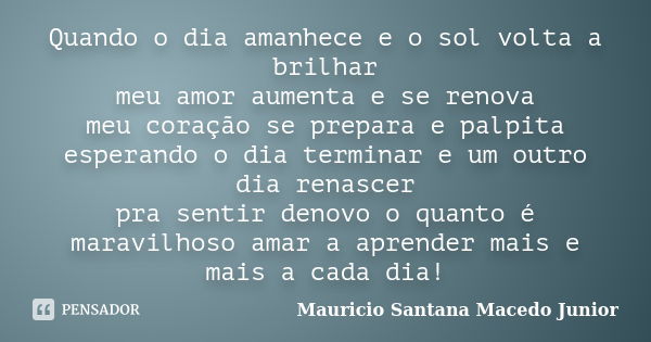 Quando o dia amanhece e o sol volta a brilhar meu amor aumenta e se renova meu coração se prepara e palpita esperando o dia terminar e um outro dia renascer pra... Frase de Mauricio Santana Macedo Junior.