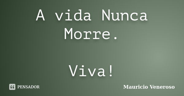 A vida Nunca Morre. Viva!... Frase de Mauricio Veneroso.