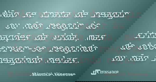 Não se trata de reagir ou não reagir às situações da vida, mas de observar-se reagindo ou não reagindo nelas.... Frase de Mauricio Veneroso.