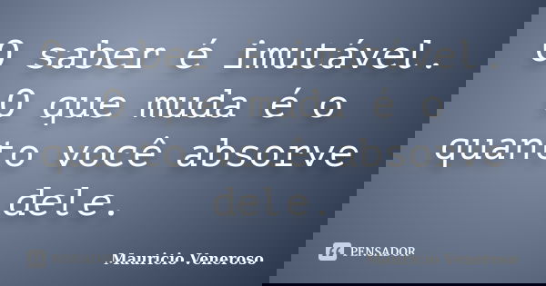 O saber é imutável. O que muda é o quanto você absorve dele.... Frase de Mauricio Veneroso.