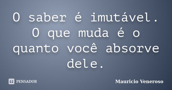 O saber é imutável. O que muda é o quanto você absorve dele.... Frase de Mauricio Veneroso.