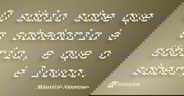 O sábio sabe que a sabedoria é sóbria, e que o saber, é louco.... Frase de Mauricio Veneroso.