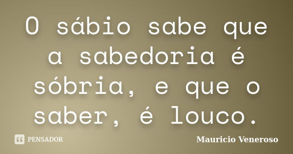 O sábio sabe que a sabedoria é sóbria, e que o saber, é louco.... Frase de Mauricio Veneroso.