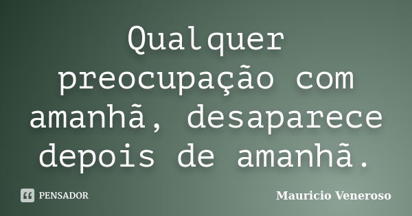 Qualquer preocupação com amanhã, desaparece depois de amanhã.... Frase de Mauricio Veneroso.