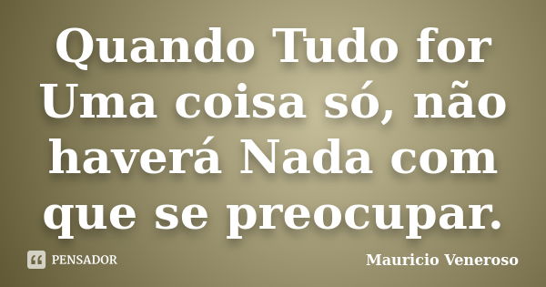 Quando Tudo for Uma coisa só, não haverá Nada com que se preocupar.... Frase de Mauricio Veneroso.