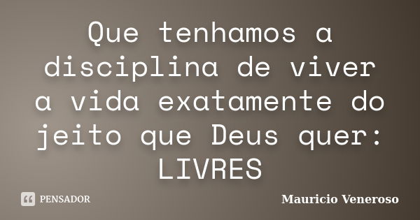 Que tenhamos a disciplina de viver a vida exatamente do jeito que Deus quer: LIVRES... Frase de Mauricio Veneroso.