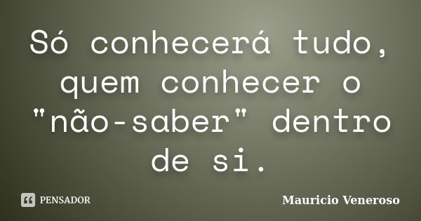 Só conhecerá tudo, quem conhecer o "não-saber" dentro de si.... Frase de Mauricio Veneroso.