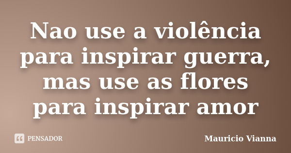 Nao use a violência para inspirar guerra, mas use as flores para inspirar amor... Frase de Mauricio Vianna.