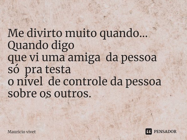 Me divirto muito quando...
Quando ⁠digo
que vi uma amiga da pessoa
só pra testa
o nível de controle da pessoa
sobre os outros.... Frase de Mauricio vivet.