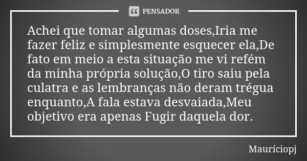 Achei que tomar algumas doses,Iria me fazer feliz e simplesmente esquecer ela,De fato em meio a esta situação me vi refém da minha própria solução,O tiro saiu p... Frase de Mauriciopj.