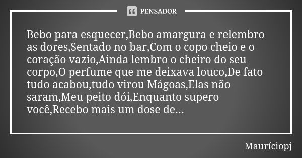 Bebo para esquecer,Bebo amargura e relembro as dores,Sentado no bar,Com o copo cheio e o coração vazio,Ainda lembro o cheiro do seu corpo,O perfume que me deixa... Frase de Mauriciopj.