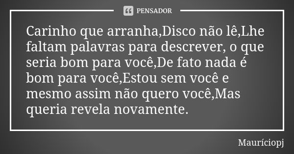 Carinho que arranha,Disco não lê,Lhe faltam palavras para descrever, o que seria bom para você,De fato nada é bom para você,Estou sem você e mesmo assim não que... Frase de Mauriciopj.