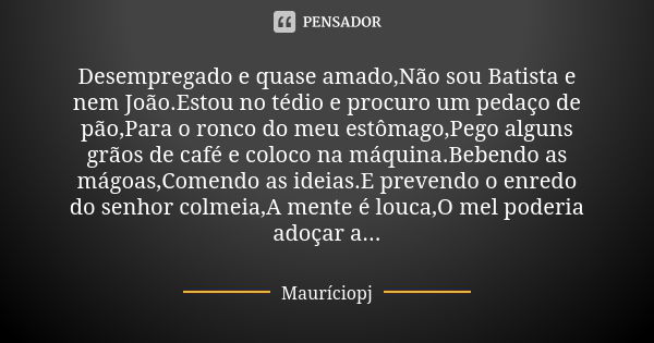 Desempregado e quase amado,Não sou Batista e nem João.Estou no tédio e procuro um pedaço de pão,Para o ronco do meu estômago,Pego alguns grãos de café e coloco ... Frase de Mauriciopj.