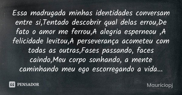 Essa madrugada minhas identidades conversam entre si,Tentado descobrir qual delas errou,De fato o amor me ferrou,A alegria esperneou ,A felicidade levitou,A per... Frase de Mauriciopj.