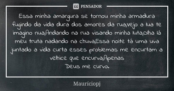 Essa minha amargura se tornou minha armadura fugindo da vida dura dos amores da rua,Vejo a lua te imagino nua,Andando na rua visando minha luta,Olha lá meu trut... Frase de Mauriciopj.