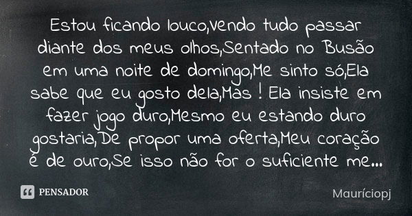 Estou ficando louco,Vendo tudo passar diante dos meus olhos,Sentado no Busão em uma noite de domingo,Me sinto só,Ela sabe que eu gosto dela,Mas ! Ela insiste em... Frase de Mauriciopj.