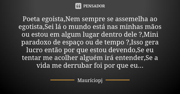 Poeta egoista,Nem sempre se assemelha ao egotista,Sei lá o mundo está nas minhas mãos ou estou em algum lugar dentro dele ?,Mini paradoxo de espaço ou de tempo ... Frase de Mauriciopj.