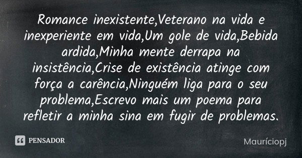 Romance inexistente,Veterano na vida e inexperiente em vida,Um gole de vida,Bebida ardida,Minha mente derrapa na insistência,Crise de existência atinge com forç... Frase de Mauriciopj.