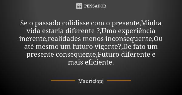 Se o passado colidisse com o presente,Minha vida estaria diferente ?,Uma experiência inerente,realidades menos inconsequente,Ou até mesmo um futuro vigente?,De ... Frase de Mauriciopj.