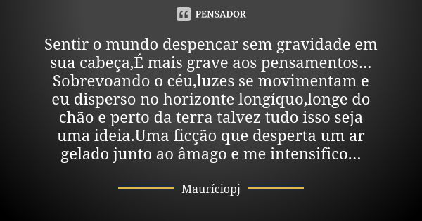 Sentir o mundo despencar sem gravidade em sua cabeça,É mais grave aos pensamentos... Sobrevoando o céu,luzes se movimentam e eu disperso no horizonte longíquo,l... Frase de Mauriciopj.