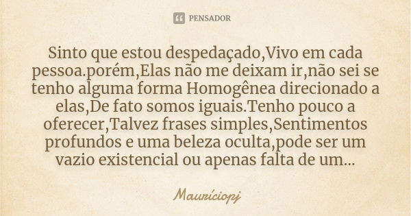 Sinto que estou despedaçado,Vivo em cada pessoa.porém,Elas não me deixam ir,não sei se tenho alguma forma Homogênea direcionado a elas,De fato somos iguais.Tenh... Frase de Mauriciopj.