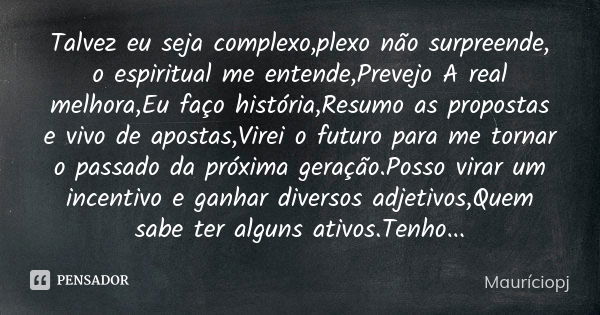 Talvez eu seja complexo,plexo não surpreende, o espiritual me entende,Prevejo A real melhora,Eu faço história,Resumo as propostas e vivo de apostas,Virei o futu... Frase de Mauriciopj.